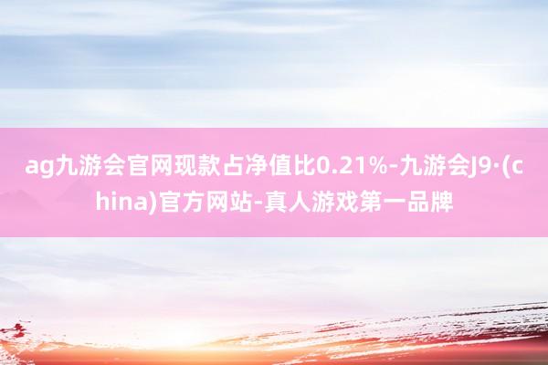 ag九游会官网现款占净值比0.21%-九游会J9·(china)官方网站-真人游戏第一品牌