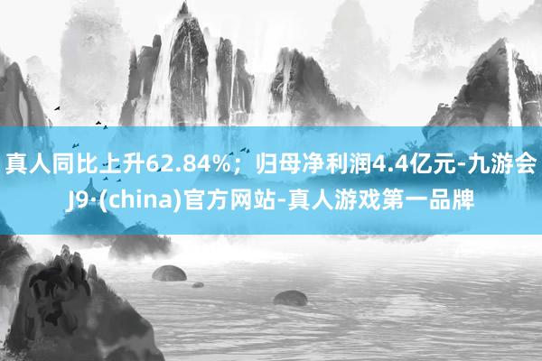 真人同比上升62.84%；归母净利润4.4亿元-九游会J9·(china)官方网站-真人游戏第一品牌