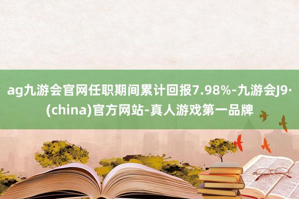 ag九游会官网任职期间累计回报7.98%-九游会J9·(china)官方网站-真人游戏第一品牌