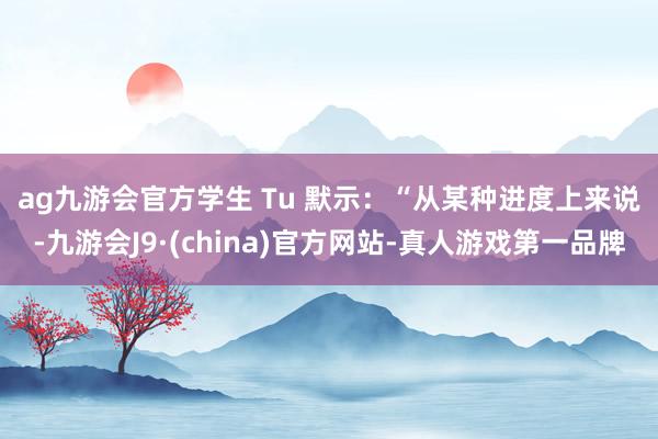 ag九游会官方　　学生 Tu 默示：“从某种进度上来说-九游会J9·(china)官方网站-真人游戏第一品牌