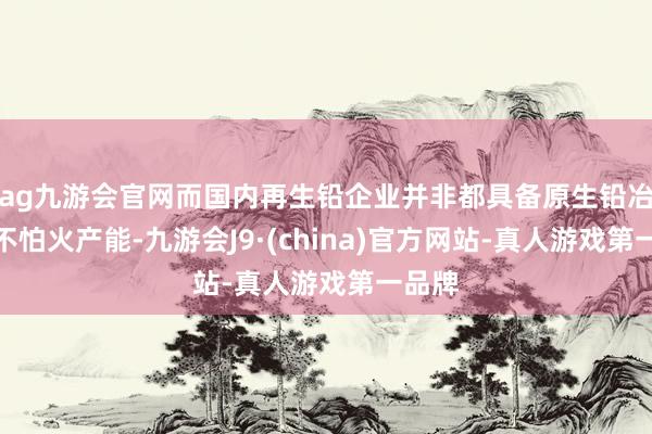 ag九游会官网而国内再生铅企业并非都具备原生铅冶真金不怕火产能-九游会J9·(china)官方网站-真人游戏第一品牌