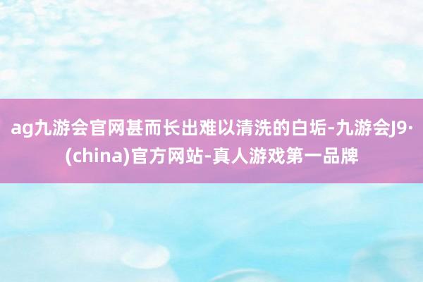 ag九游会官网甚而长出难以清洗的白垢-九游会J9·(china)官方网站-真人游戏第一品牌