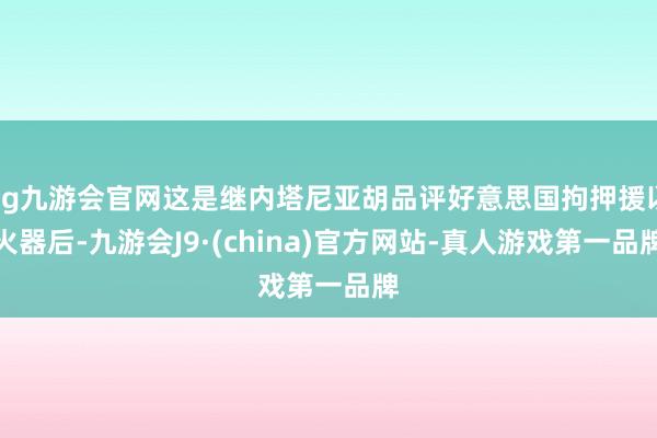 ag九游会官网这是继内塔尼亚胡品评好意思国拘押援以火器后-九游会J9·(china)官方网站-真人游戏第一品牌