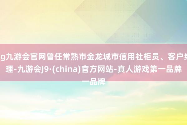 ag九游会官网曾任常熟市金龙城市信用社柜员、客户经理-九游会J9·(china)官方网站-真人游戏第一品牌