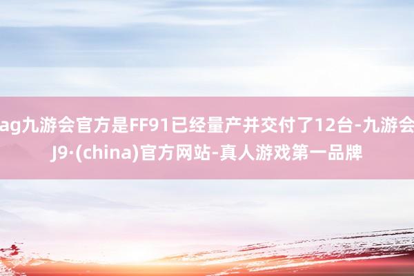 ag九游会官方是FF91已经量产并交付了12台-九游会J9·(china)官方网站-真人游戏第一品牌