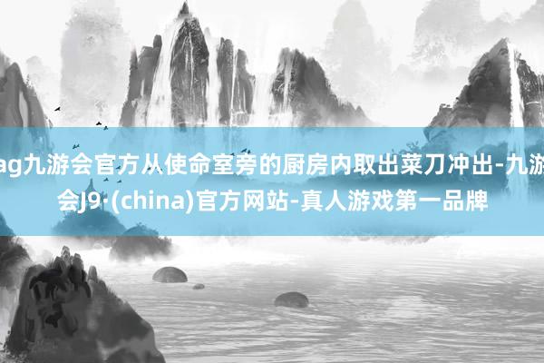 ag九游会官方从使命室旁的厨房内取出菜刀冲出-九游会J9·(china)官方网站-真人游戏第一品牌