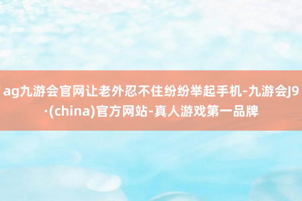 ag九游会官网让老外忍不住纷纷举起手机-九游会J9·(china)官方网站-真人游戏第一品牌