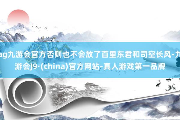 ag九游会官方否则也不会放了百里东君和司空长风-九游会J9·(china)官方网站-真人游戏第一品牌