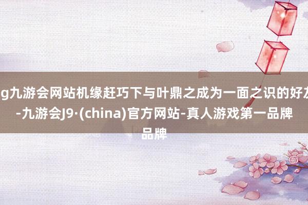 ag九游会网站机缘赶巧下与叶鼎之成为一面之识的好友-九游会J9·(china)官方网站-真人游戏第一品牌