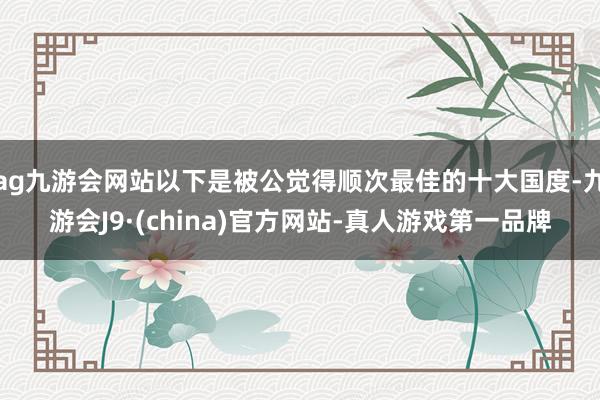 ag九游会网站以下是被公觉得顺次最佳的十大国度-九游会J9·(china)官方网站-真人游戏第一品牌