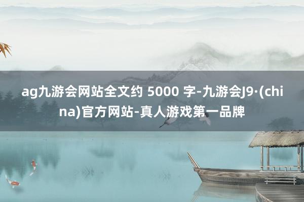 ag九游会网站全文约 5000 字-九游会J9·(china)官方网站-真人游戏第一品牌