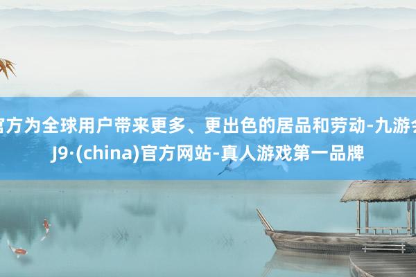 官方为全球用户带来更多、更出色的居品和劳动-九游会J9·(china)官方网站-真人游戏第一品牌