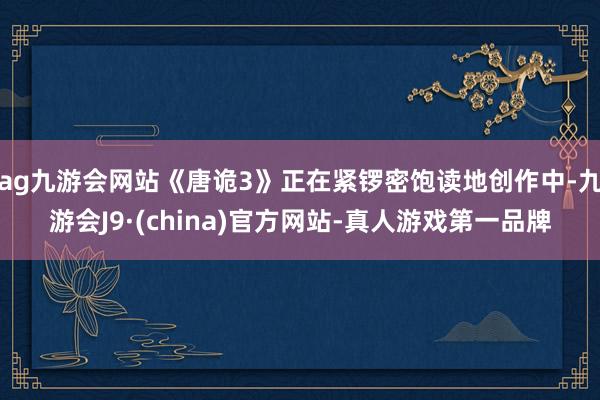 ag九游会网站《唐诡3》正在紧锣密饱读地创作中-九游会J9·(china)官方网站-真人游戏第一品牌