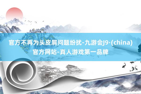 官方不再为头皮屑问题纷扰-九游会J9·(china)官方网站-真人游戏第一品牌