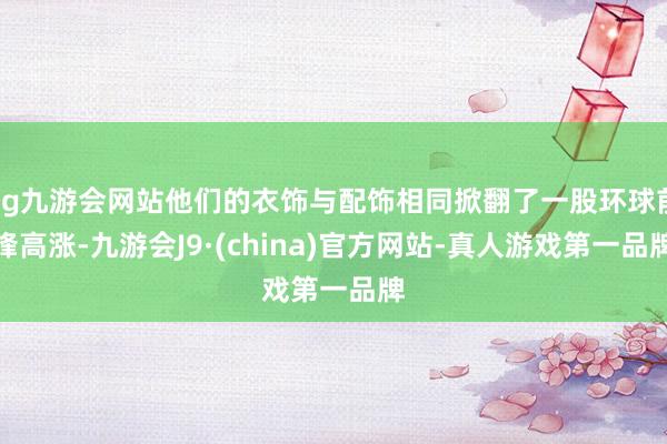 ag九游会网站他们的衣饰与配饰相同掀翻了一股环球前锋高涨-九游会J9·(china)官方网站-真人游戏第一品牌