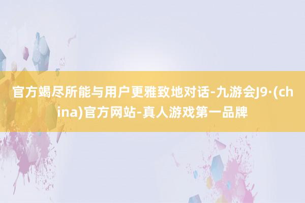 官方竭尽所能与用户更雅致地对话-九游会J9·(china)官方网站-真人游戏第一品牌