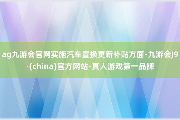 ag九游会官网实施汽车置换更新补贴方面-九游会J9·(china)官方网站-真人游戏第一品牌