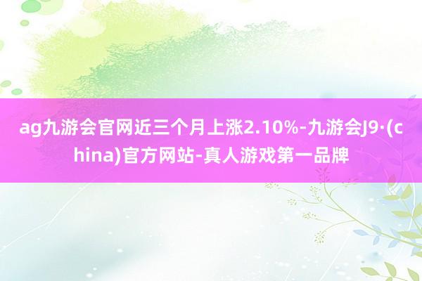 ag九游会官网近三个月上涨2.10%-九游会J9·(china)官方网站-真人游戏第一品牌