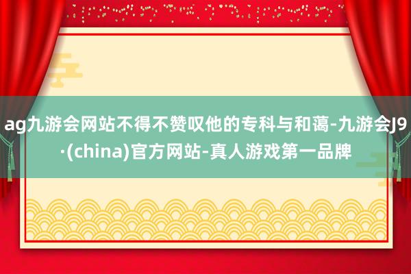 ag九游会网站不得不赞叹他的专科与和蔼-九游会J9·(china)官方网站-真人游戏第一品牌