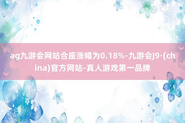 ag九游会网站合座涨幅为0.18%-九游会J9·(china)官方网站-真人游戏第一品牌