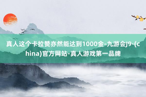 真人这个卡拉赞亦然能达到1000金-九游会J9·(china)官方网站-真人游戏第一品牌