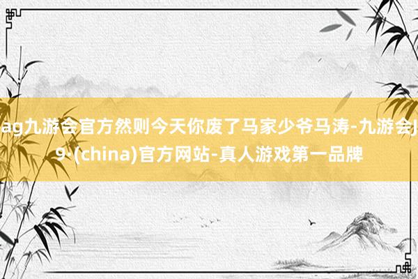 ag九游会官方然则今天你废了马家少爷马涛-九游会J9·(china)官方网站-真人游戏第一品牌