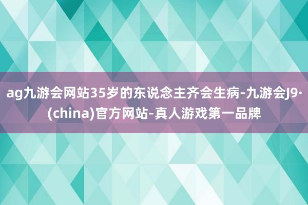 ag九游会网站35岁的东说念主齐会生病-九游会J9·(china)官方网站-真人游戏第一品牌