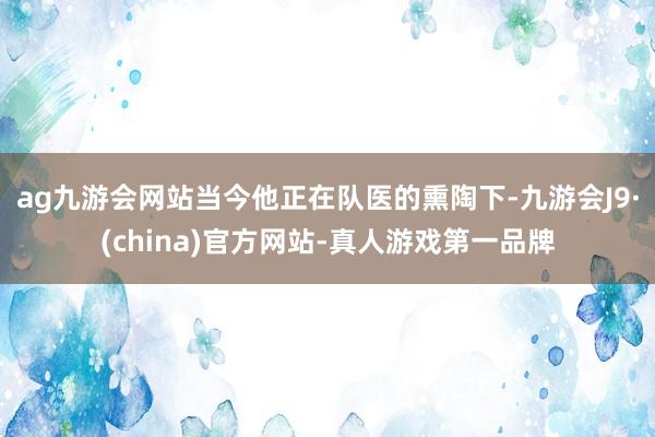 ag九游会网站当今他正在队医的熏陶下-九游会J9·(china)官方网站-真人游戏第一品牌