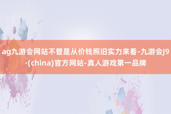 ag九游会网站不管是从价钱照旧实力来看-九游会J9·(china)官方网站-真人游戏第一品牌