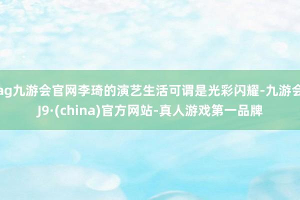 ag九游会官网李琦的演艺生活可谓是光彩闪耀-九游会J9·(china)官方网站-真人游戏第一品牌