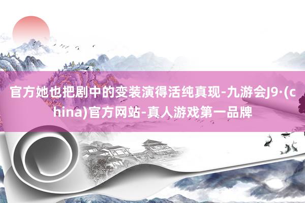 官方她也把剧中的变装演得活纯真现-九游会J9·(china)官方网站-真人游戏第一品牌