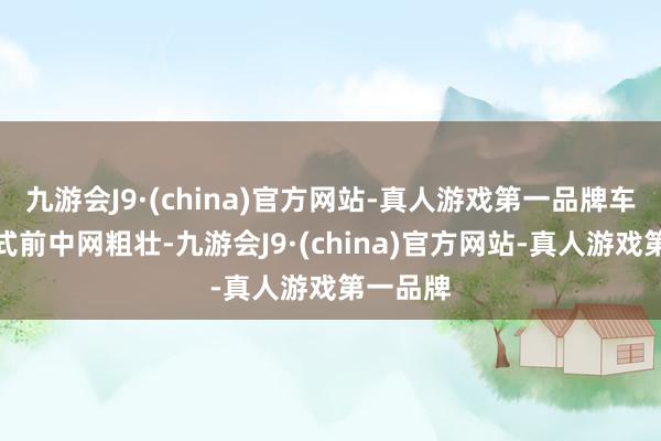 九游会J9·(china)官方网站-真人游戏第一品牌车头镀铬式前中网粗壮-九游会J9·(china)官方网站-真人游戏第一品牌