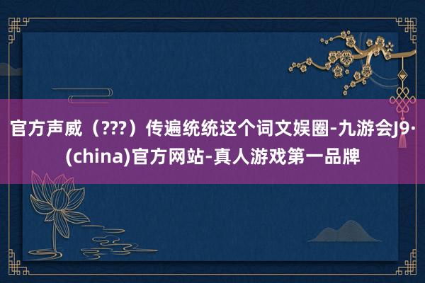 官方声威（???）传遍统统这个词文娱圈-九游会J9·(china)官方网站-真人游戏第一品牌