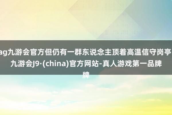 ag九游会官方但仍有一群东说念主顶着高温信守岗亭-九游会J9·(china)官方网站-真人游戏第一品牌