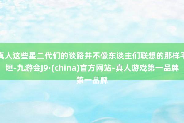 真人这些星二代们的谈路并不像东谈主们联想的那样平坦-九游会J9·(china)官方网站-真人游戏第一品牌