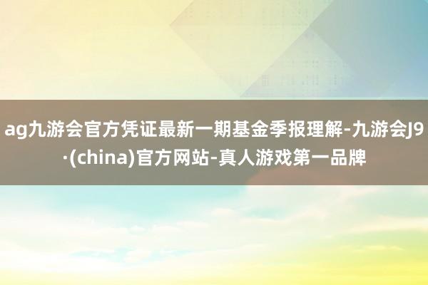 ag九游会官方凭证最新一期基金季报理解-九游会J9·(china)官方网站-真人游戏第一品牌