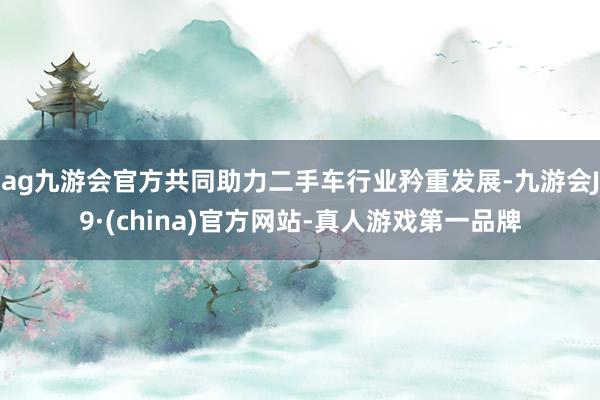 ag九游会官方共同助力二手车行业矜重发展-九游会J9·(china)官方网站-真人游戏第一品牌