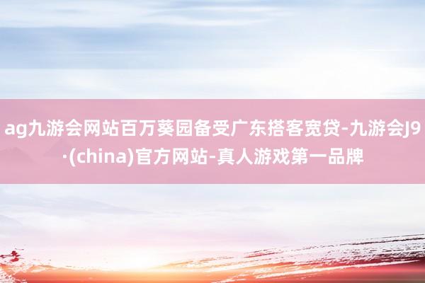 ag九游会网站百万葵园备受广东搭客宽贷-九游会J9·(china)官方网站-真人游戏第一品牌