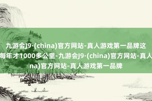 九游会J9·(china)官方网站-真人游戏第一品牌这个里程算下来每年才1000多公里-九游会J9·(china)官方网站-真人游戏第一品牌