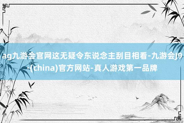 ag九游会官网这无疑令东说念主刮目相看-九游会J9·(china)官方网站-真人游戏第一品牌