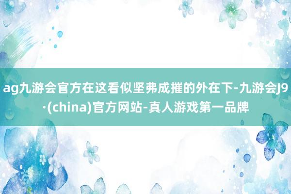 ag九游会官方在这看似坚弗成摧的外在下-九游会J9·(china)官方网站-真人游戏第一品牌