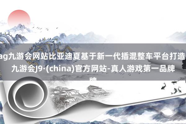 ag九游会网站比亚迪夏基于新一代插混整车平台打造-九游会J9·(china)官方网站-真人游戏第一品牌