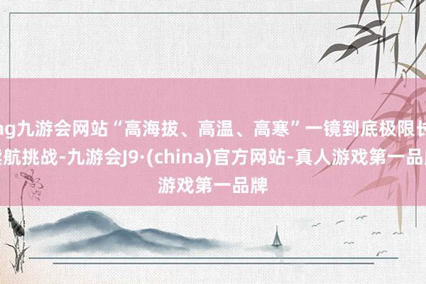 ag九游会网站“高海拔、高温、高寒”一镜到底极限长续航挑战-九游会J9·(china)官方网站-真人游戏第一品牌