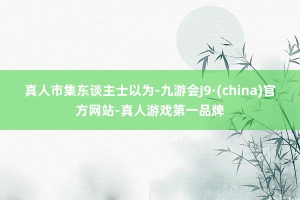 真人　　市集东谈主士以为-九游会J9·(china)官方网站-真人游戏第一品牌