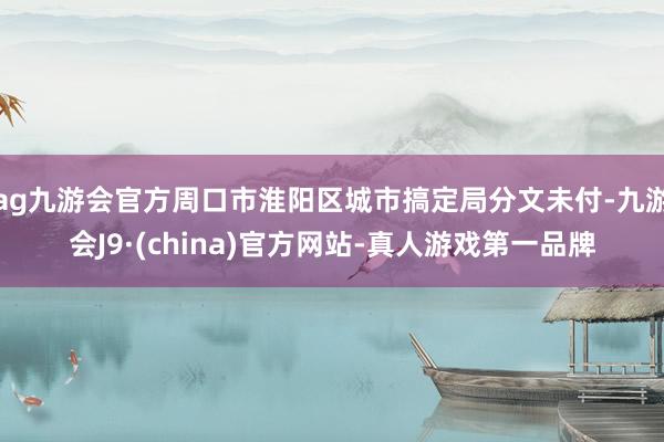 ag九游会官方周口市淮阳区城市搞定局分文未付-九游会J9·(china)官方网站-真人游戏第一品牌