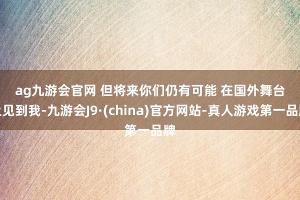 ag九游会官网 　　但将来你们仍有可能 　　在国外舞台上见到我-九游会J9·(china)官方网站-真人游戏第一品牌