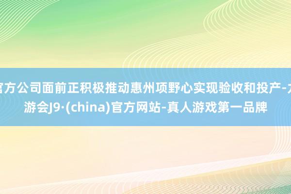 官方公司面前正积极推动惠州项野心实现验收和投产-九游会J9·(china)官方网站-真人游戏第一品牌