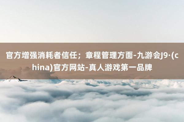 官方增强消耗者信任；章程管理方面-九游会J9·(china)官方网站-真人游戏第一品牌