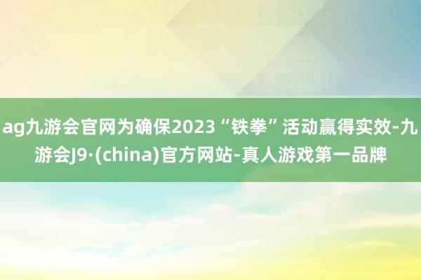 ag九游会官网为确保2023“铁拳”活动赢得实效-九游会J9·(china)官方网站-真人游戏第一品牌