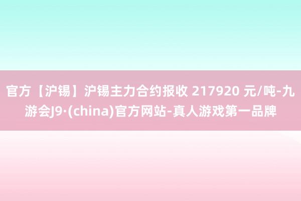 官方【沪锡】沪锡主力合约报收 217920 元/吨-九游会J9·(china)官方网站-真人游戏第一品牌